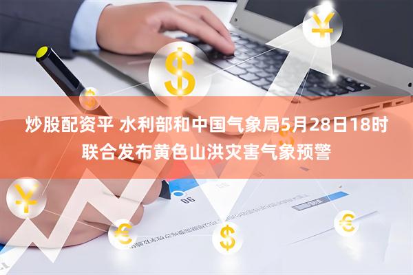 炒股配资平 水利部和中国气象局5月28日18时联合发布黄色山洪灾害气象预警