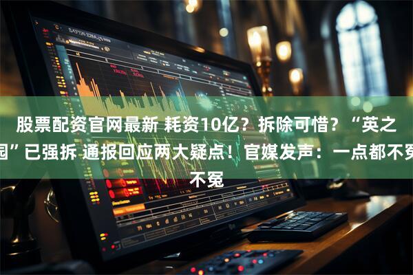 股票配资官网最新 耗资10亿？拆除可惜？“英之园”已强拆 通报回应两大疑点！官媒发声：一点都不冤