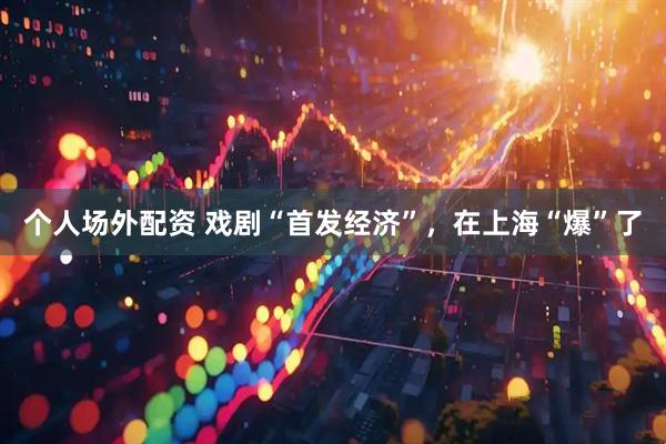 个人场外配资 戏剧“首发经济”，在上海“爆”了