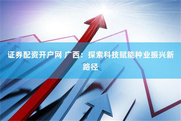 证券配资开户网 广西：探索科技赋能种业振兴新路径