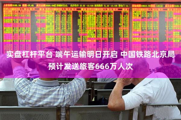 实盘杠杆平台 端午运输明日开启 中国铁路北京局预计发送旅客666万人次