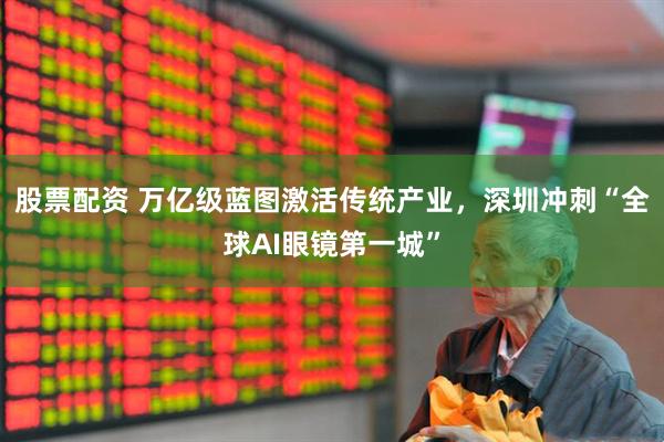 股票配资 万亿级蓝图激活传统产业，深圳冲刺“全球AI眼镜第一城”