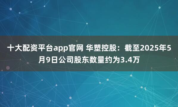 十大配资平台app官网 华塑控股：截至2025年5月9日公司股东数量约为3.4万