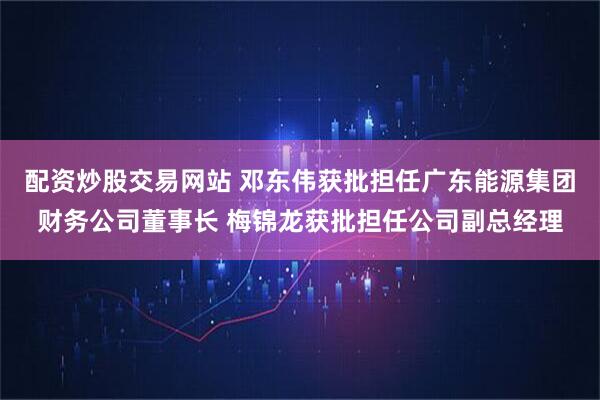 配资炒股交易网站 邓东伟获批担任广东能源集团财务公司董事长 梅锦龙获批担任公司副总经理