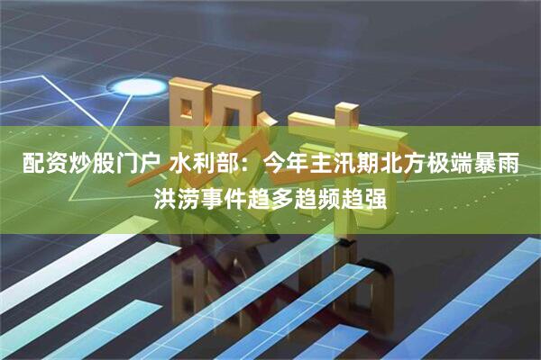 配资炒股门户 水利部：今年主汛期北方极端暴雨洪涝事件趋多趋频趋强