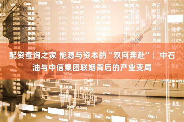 配资查询之家 能源与资本的“双向奔赴”：中石油与中信集团联姻背后的产业变局