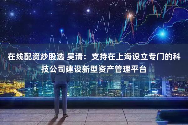 在线配资炒股选 吴清：支持在上海设立专门的科技公司建设新型资产管理平台