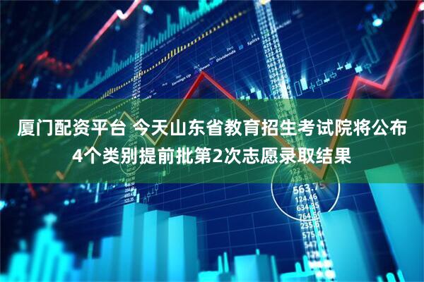 厦门配资平台 今天山东省教育招生考试院将公布4个类别提前批第2次志愿录取结果