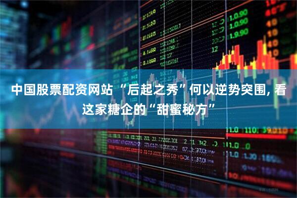 中国股票配资网站 “后起之秀”何以逆势突围, 看这家糖企的“甜蜜秘方”