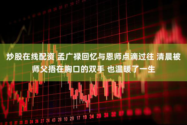 炒股在线配资 孟广禄回忆与恩师点滴过往 清晨被师父捂在胸口的双手 也温暖了一生