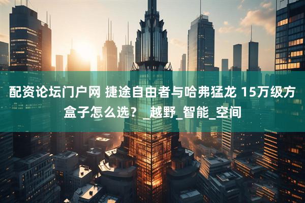 配资论坛门户网 捷途自由者与哈弗猛龙 15万级方盒子怎么选？_越野_智能_空间