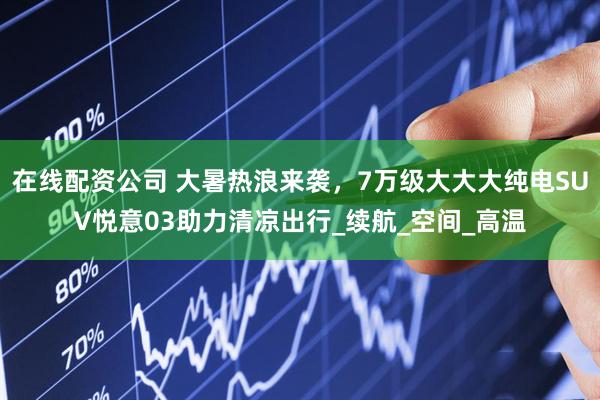 在线配资公司 大暑热浪来袭，7万级大大大纯电SUV悦意03助力清凉出行_续航_空间_高温