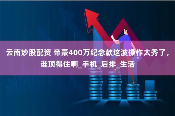 云南炒股配资 帝豪400万纪念款这波操作太秀了，谁顶得住啊_手机_后排_生活