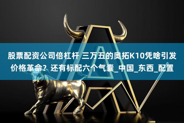 股票配资公司倍杠杆 三万五的奥拓K10凭啥引发价格革命？还有标配六个气囊_中国_东西_配置