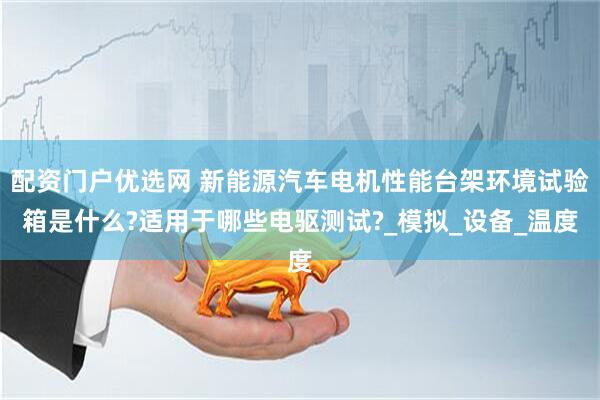 配资门户优选网 新能源汽车电机性能台架环境试验箱是什么?适用于哪些电驱测试?_模拟_设备_温度