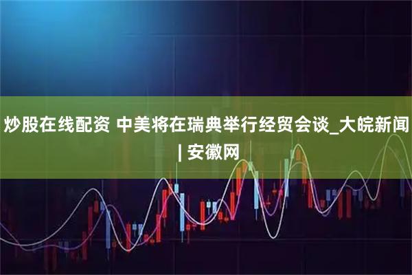 炒股在线配资 中美将在瑞典举行经贸会谈_大皖新闻 | 安徽网