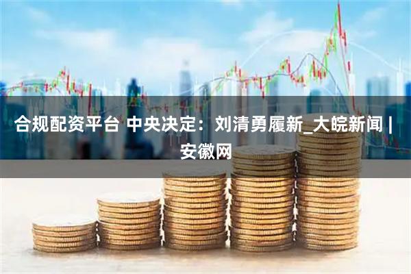 合规配资平台 中央决定：刘清勇履新_大皖新闻 | 安徽网