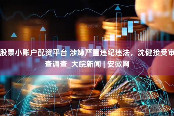 股票小账户配资平台 涉嫌严重违纪违法，沈健接受审查调查_大皖新闻 | 安徽网
