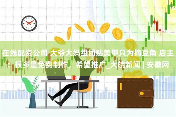 在线配资公司 大爷大妈组团贴美甲只为摘豆角 店主：很多是免费制作，希望推广_大皖新闻 | 安徽网