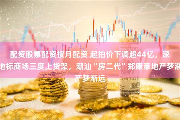 配资股票配资按月配资 起拍价下调超44亿，深圳地标商场三度上货架，潮汕“房二代”郑康豪地产梦渐远