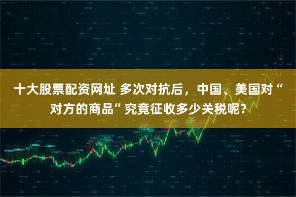 十大股票配资网址 多次对抗后，中国、美国对“对方的商品”究竟征收多少关税呢？