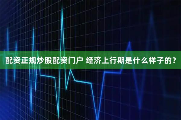 配资正规炒股配资门户 经济上行期是什么样子的？