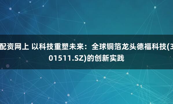 配资网上 以科技重塑未来：全球铜箔龙头德福科技(301511.SZ)的创新实践