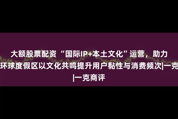 大额股票配资 “国际IP+本土文化”运营，助力北京环球度假区以文化共鸣提升用户黏性与消费频次|一克商评