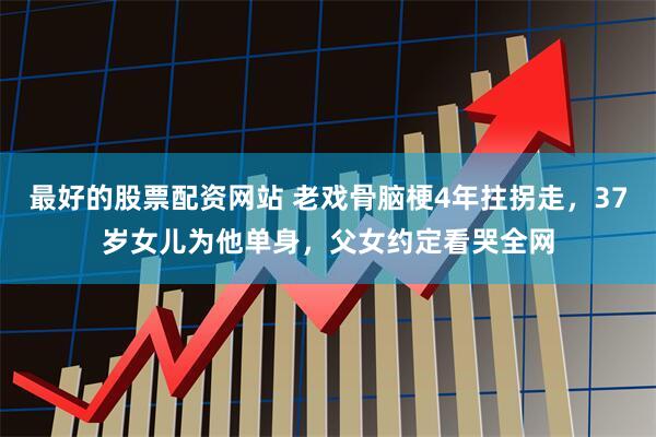 最好的股票配资网站 老戏骨脑梗4年拄拐走，37岁女儿为他单身，父女约定看哭全网