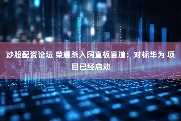 炒股配资论坛 荣耀杀入阔直板赛道：对标华为 项目已经启动